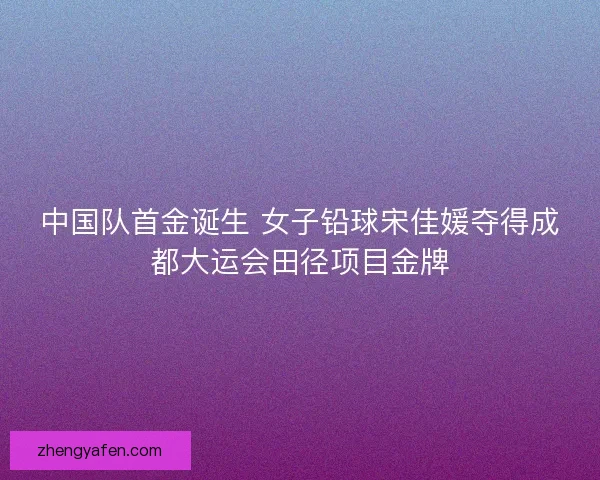 中国队首金诞生 女子铅球宋佳媛夺得成都大运会田径项目金牌