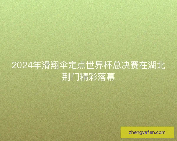 2024年滑翔伞定点世界杯总决赛在湖北荆门精彩落幕