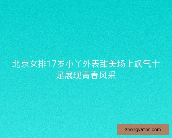 北京女排17岁小丫外表甜美场上飒气十足展现青春风采