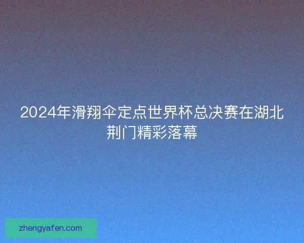 2024年滑翔伞定点世界杯总决赛在湖北荆门精彩落幕